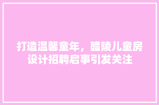 打造温馨童年，醴陵儿童房设计招聘启事引发关注