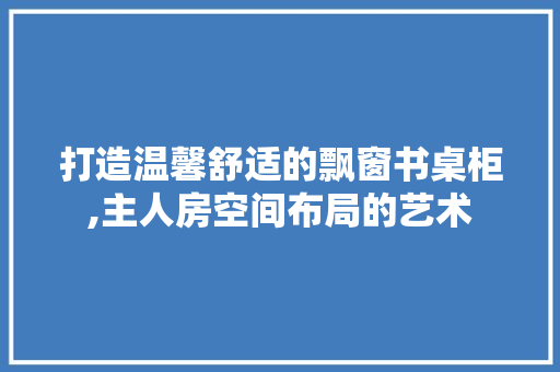 打造温馨舒适的飘窗书桌柜,主人房空间布局的艺术