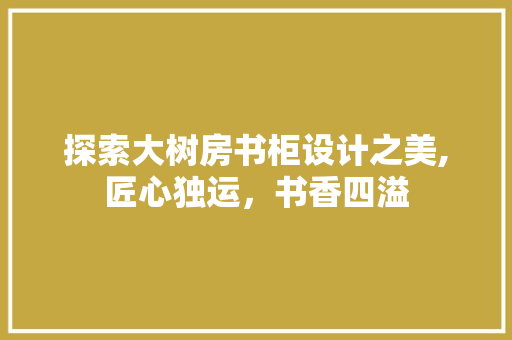 探索大树房书柜设计之美,匠心独运，书香四溢