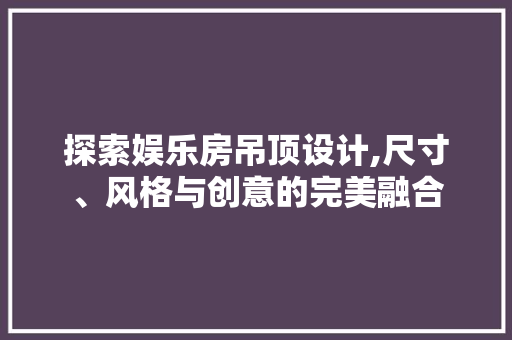 探索娱乐房吊顶设计,尺寸、风格与创意的完美融合