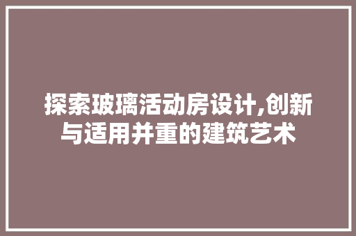 探索玻璃活动房设计,创新与适用并重的建筑艺术