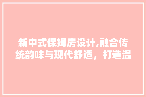 新中式保姆房设计,融合传统韵味与现代舒适，打造温馨居家空间