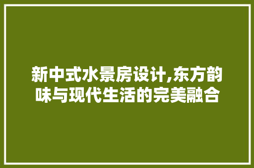 新中式水景房设计,东方韵味与现代生活的完美融合