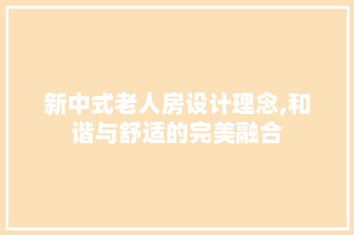 新中式老人房设计理念,和谐与舒适的完美融合
