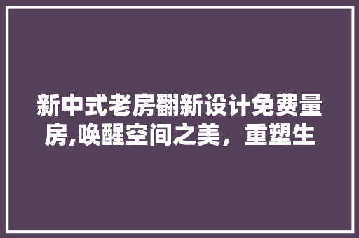 新中式老房翻新设计免费量房,唤醒空间之美，重塑生活韵味
