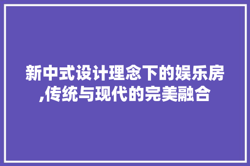 新中式设计理念下的娱乐房,传统与现代的完美融合