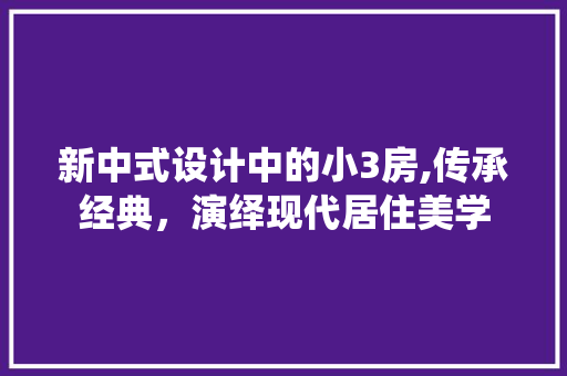 新中式设计中的小3房,传承经典，演绎现代居住美学