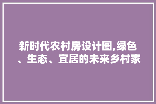 新时代农村房设计图,绿色、生态、宜居的未来乡村家园