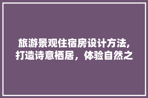 旅游景观住宿房设计方法,打造诗意栖居，体验自然之美