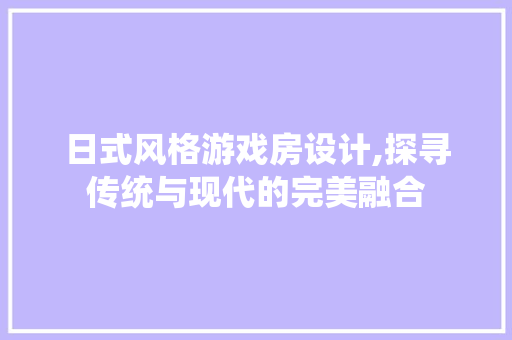 日式风格游戏房设计,探寻传统与现代的完美融合