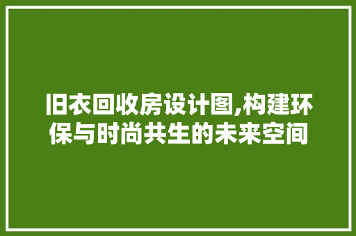 旧衣回收房设计图,构建环保与时尚共生的未来空间