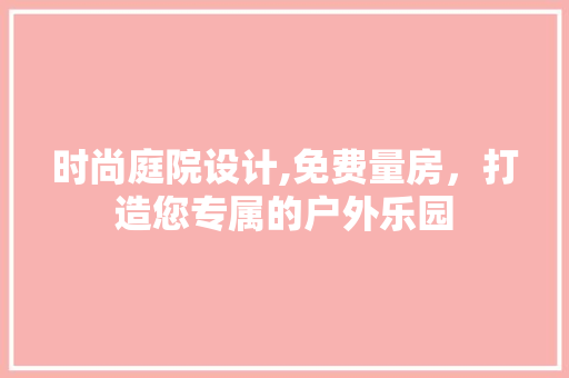 时尚庭院设计,免费量房，打造您专属的户外乐园