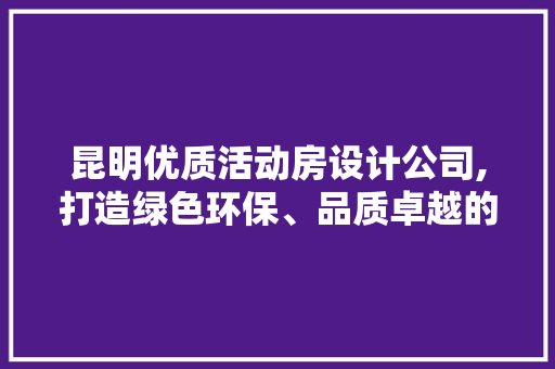 昆明优质活动房设计公司,打造绿色环保、品质卓越的移动空间