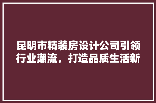 昆明市精装房设计公司引领行业潮流，打造品质生活新标杆