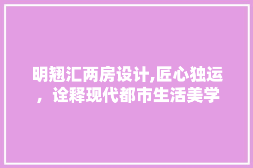 明翘汇两房设计,匠心独运，诠释现代都市生活美学