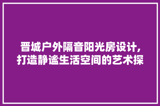 晋城户外隔音阳光房设计,打造静谧生活空间的艺术探索
