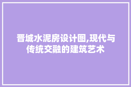 晋城水泥房设计图,现代与传统交融的建筑艺术