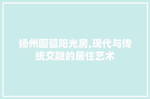 扬州圆弧阳光房,现代与传统交融的居住艺术