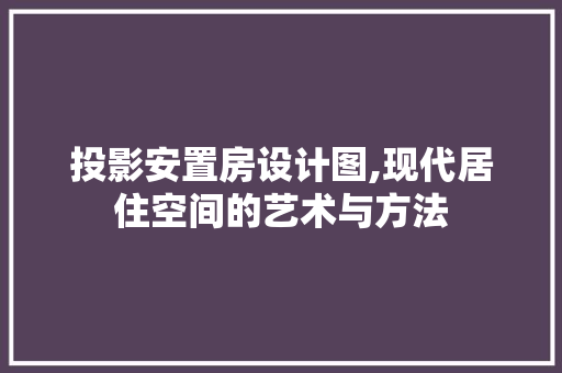 投影安置房设计图,现代居住空间的艺术与方法