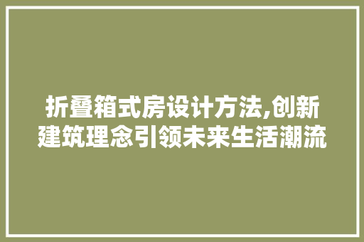 折叠箱式房设计方法,创新建筑理念引领未来生活潮流