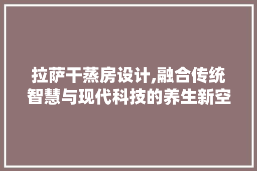 拉萨干蒸房设计,融合传统智慧与现代科技的养生新空间