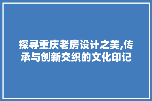 探寻重庆老房设计之美,传承与创新交织的文化印记
