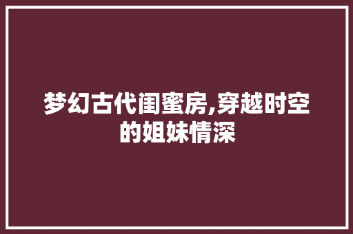 梦幻古代闺蜜房,穿越时空的姐妹情深