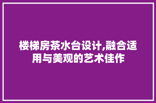 楼梯房茶水台设计,融合适用与美观的艺术佳作