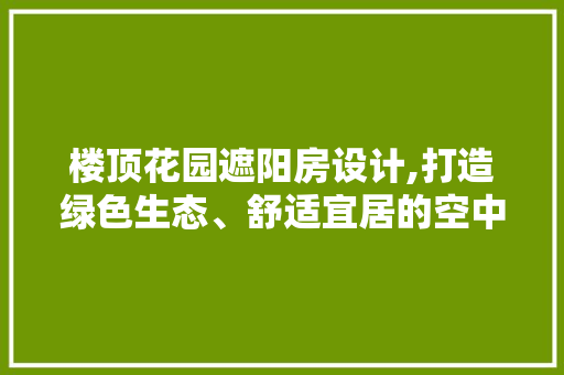 楼顶花园遮阳房设计,打造绿色生态、舒适宜居的空中花园