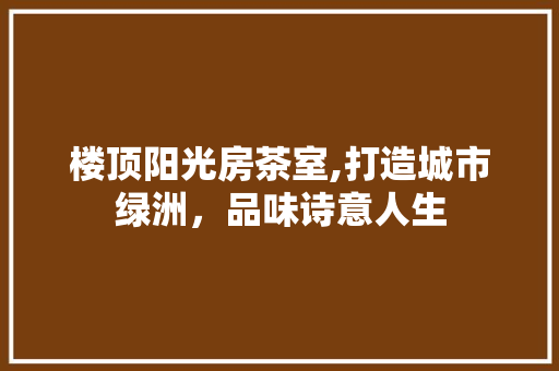 楼顶阳光房茶室,打造城市绿洲，品味诗意人生