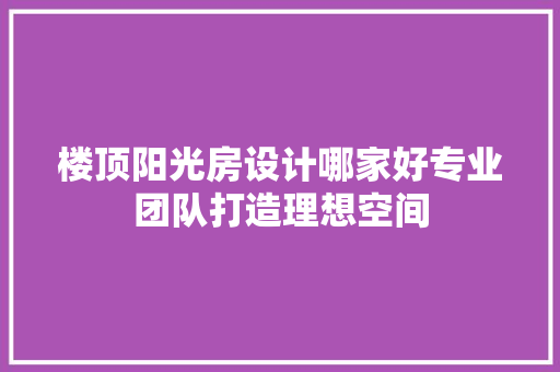 楼顶阳光房设计哪家好专业团队打造理想空间