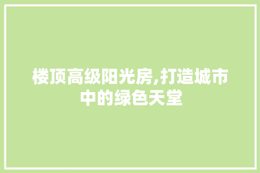 楼顶高级阳光房,打造城市中的绿色天堂