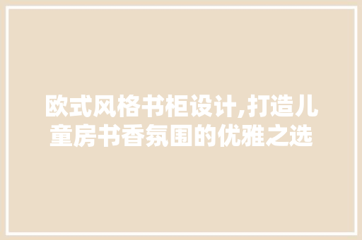 欧式风格书柜设计,打造儿童房书香氛围的优雅之选