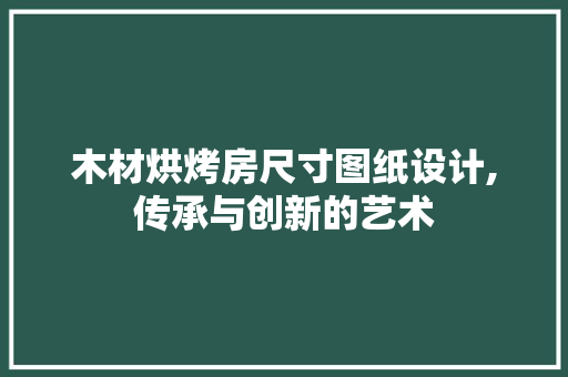 木材烘烤房尺寸图纸设计,传承与创新的艺术