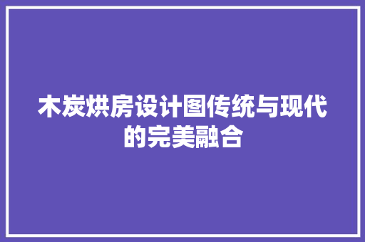 木炭烘房设计图传统与现代的完美融合