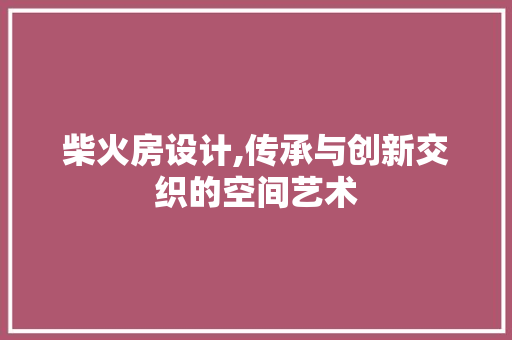 柴火房设计,传承与创新交织的空间艺术