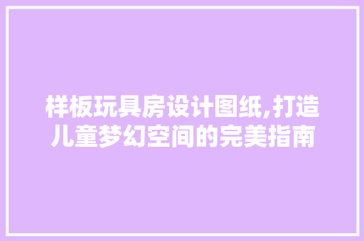 样板玩具房设计图纸,打造儿童梦幻空间的完美指南