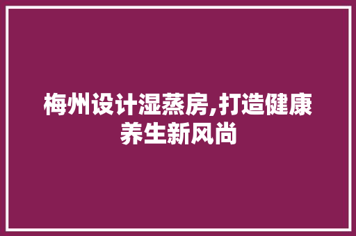 梅州设计湿蒸房,打造健康养生新风尚