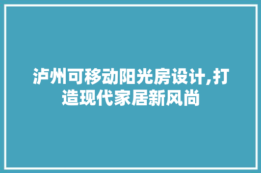 泸州可移动阳光房设计,打造现代家居新风尚