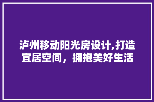 泸州移动阳光房设计,打造宜居空间，拥抱美好生活