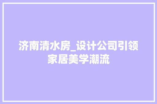 济南清水房_设计公司引领家居美学潮流