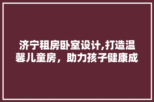 济宁租房卧室设计,打造温馨儿童房，助力孩子健康成长