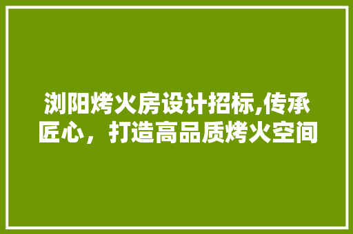 浏阳烤火房设计招标,传承匠心，打造高品质烤火空间