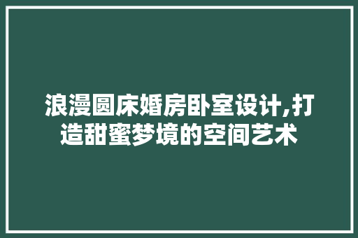 浪漫圆床婚房卧室设计,打造甜蜜梦境的空间艺术