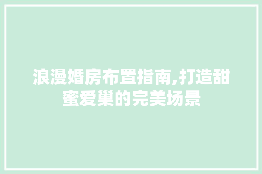 浪漫婚房布置指南,打造甜蜜爱巢的完美场景