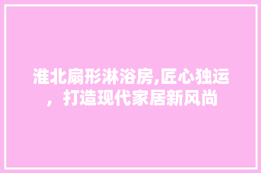 淮北扇形淋浴房,匠心独运，打造现代家居新风尚