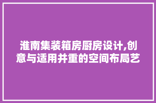淮南集装箱房厨房设计,创意与适用并重的空间布局艺术