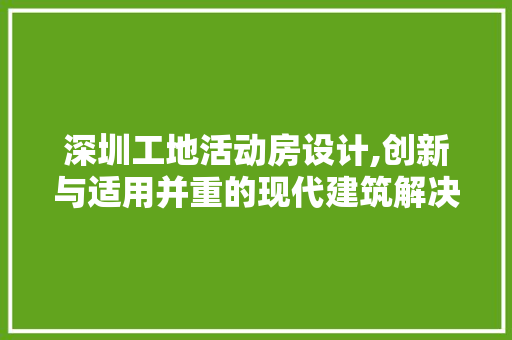 深圳工地活动房设计,创新与适用并重的现代建筑解决方法