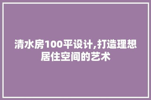 清水房100平设计,打造理想居住空间的艺术