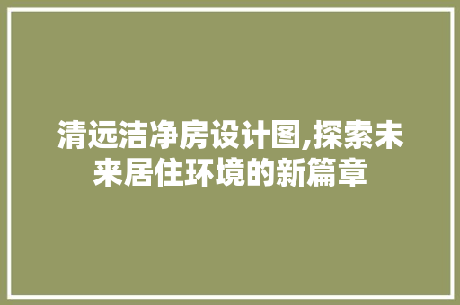 清远洁净房设计图,探索未来居住环境的新篇章